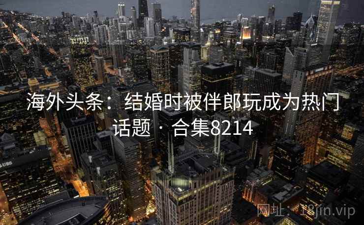 海外头条:结婚时被伴郎玩成为热门话题 · 合集8214 海外头条:结婚时被伴郎玩成为热门话题 · 合集8214
