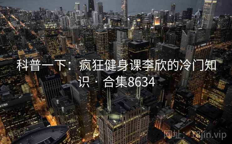 科普一下:疯狂健身课李欣的冷门知识 · 合集8634 科普一下:疯狂健身课李欣的冷门知识 · 合集8634