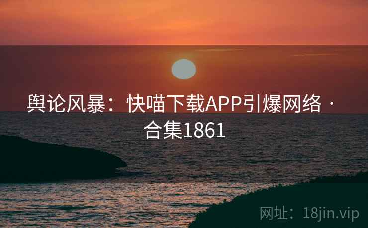 舆论风暴：快喵下载APP引爆网络 · 合集1861