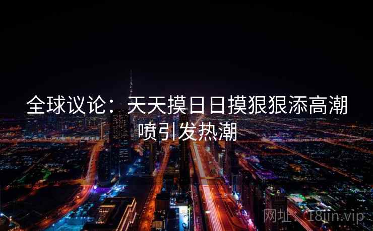 全球议论:天天摸日日摸狠狠添高潮喷引发热潮